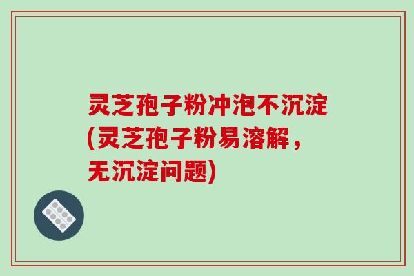 灵芝孢子粉冲泡不沉淀(灵芝孢子粉易溶解,无沉淀问题)