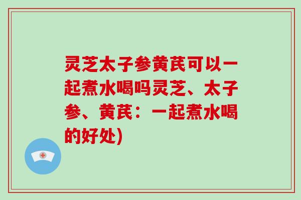 灵芝太子参黄芪可以一起煮水喝吗灵芝、太子参、黄芪:一起煮水喝的好处)