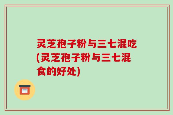 灵芝孢子粉与三七混吃(灵芝孢子粉与三七混食的好处)