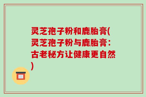 灵芝孢子粉和鹿胎膏(灵芝孢子粉与鹿胎膏：古老秘方让健康更自然)