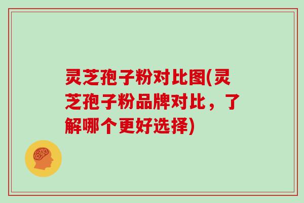 灵芝孢子粉对比图(灵芝孢子粉品牌对比,了解哪个更好选择)