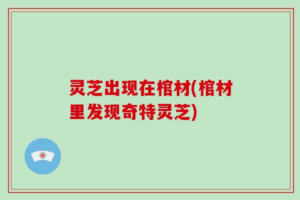灵芝出现在棺材(棺材里发现奇特灵芝)