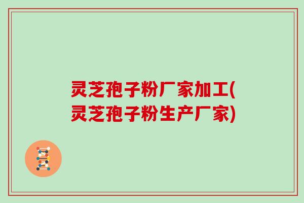 灵芝孢子粉厂家加工(灵芝孢子粉生产厂家)
