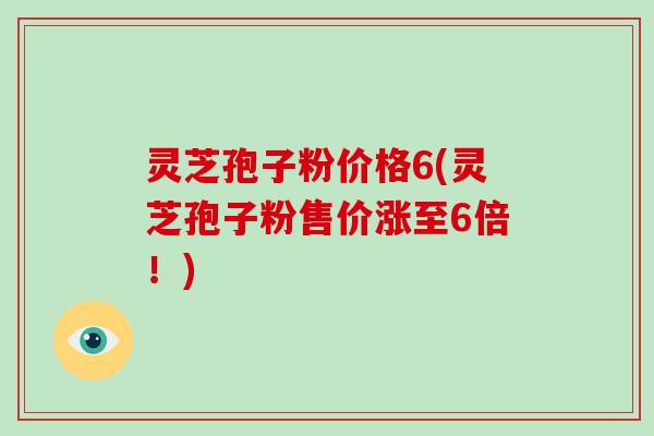 灵芝孢子粉价格6(灵芝孢子粉售价涨至6倍！)