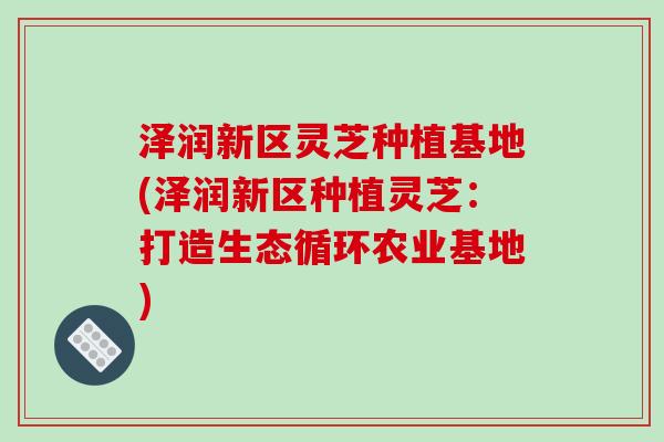 泽润新区灵芝种植基地(泽润新区种植灵芝:打造生态循环农业基地)