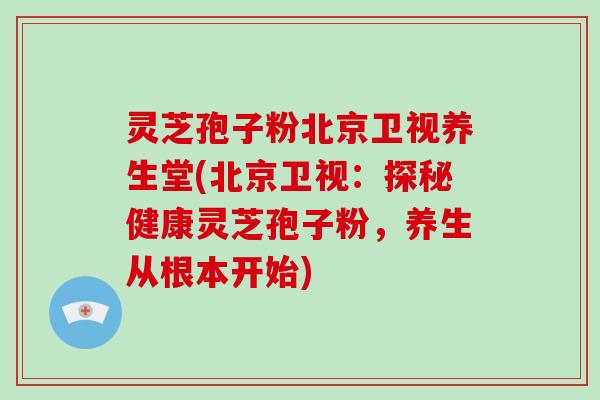 灵芝孢子粉北京卫视养生堂(北京卫视:探秘健康灵芝孢子粉,养生从根本开始)