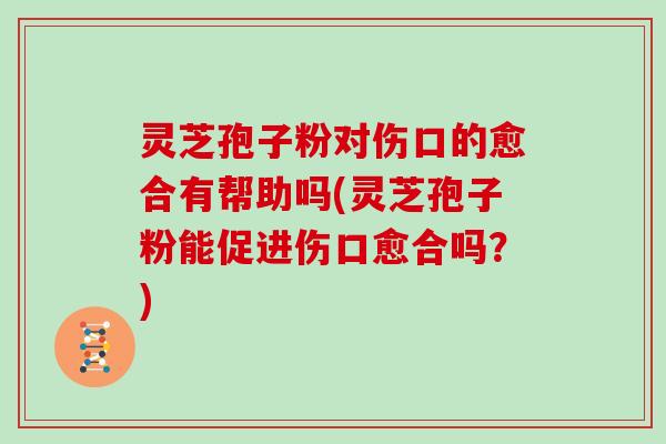 灵芝孢子粉对伤口的愈合有帮助吗(灵芝孢子粉能促进伤口愈合吗?)