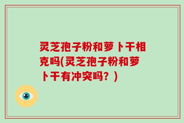 灵芝孢子粉和萝卜干相克吗(灵芝孢子粉和萝卜干有冲突吗？)