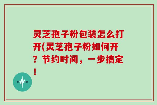 灵芝孢子粉包装怎么打开(灵芝孢子粉如何开?节约时间,一步搞定!