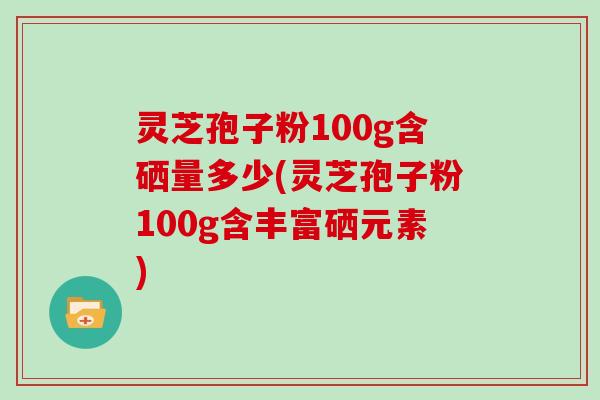 灵芝孢子粉100g含硒量多少(灵芝孢子粉100g含丰富硒元素)