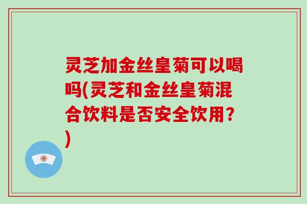 灵芝加金丝皇菊可以喝吗(灵芝和金丝皇菊混合饮料是否安全饮用?)