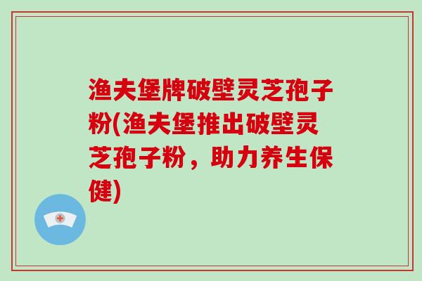 渔夫堡牌破壁灵芝孢子粉(渔夫堡推出破壁灵芝孢子粉,助力养生保健)