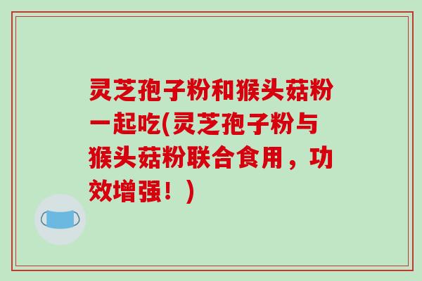 灵芝孢子粉和猴头菇粉一起吃(灵芝孢子粉与猴头菇粉联合食用,功效增强!)
