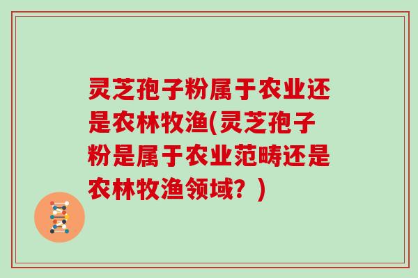 灵芝孢子粉属于农业还是农林牧渔(灵芝孢子粉是属于农业范畴还是农林牧渔领域?)