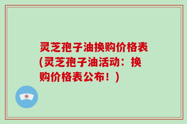 灵芝孢子油换购价格表(灵芝孢子油活动:换购价格表公布!)