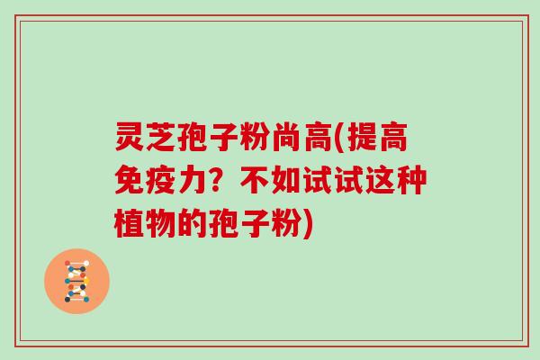 灵芝孢子粉尚高(提高免疫力?不如试试这种植物的孢子粉)