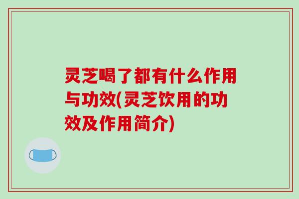 灵芝喝了都有什么作用与功效(灵芝饮用的功效及作用简介)