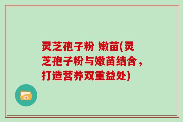 灵芝孢子粉 嫩苗(灵芝孢子粉与嫩苗结合,打造营养双重益处)