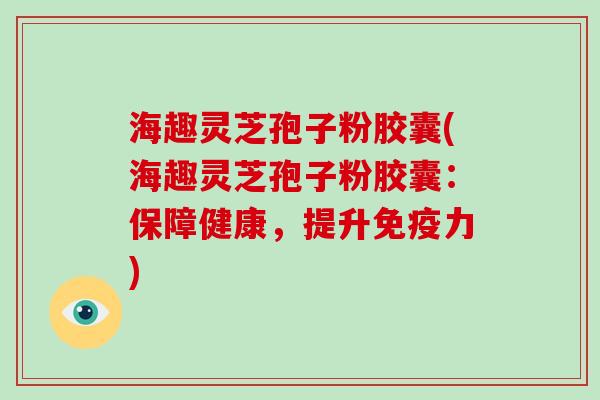 海趣灵芝孢子粉胶囊(海趣灵芝孢子粉胶囊：保障健康，提升免疫力)