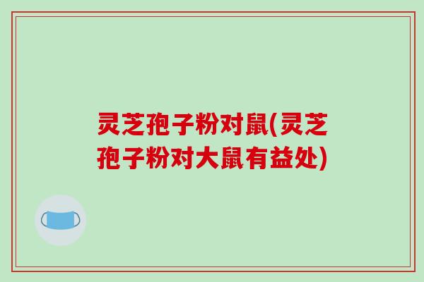 灵芝孢子粉对鼠(灵芝孢子粉对大鼠有益处)