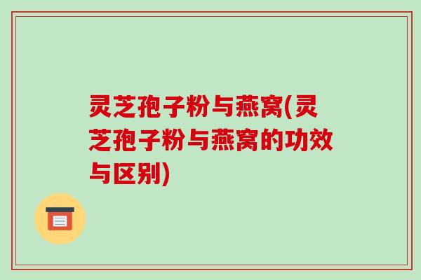 灵芝孢子粉与燕窝(灵芝孢子粉与燕窝的功效与区别)