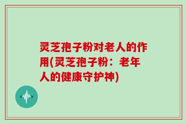 灵芝孢子粉对老人的作用(灵芝孢子粉:老年人的健康守护神)