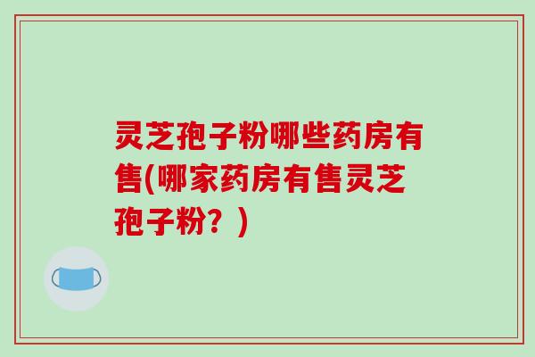 灵芝孢子粉哪些药房有售(哪家药房有售灵芝孢子粉？)