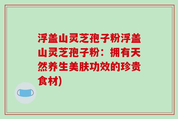 浮盖山灵芝孢子粉浮盖山灵芝孢子粉：拥有天然养生美肤功效的珍贵食材)