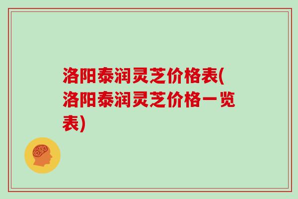 洛阳泰润灵芝价格表(洛阳泰润灵芝价格一览表)