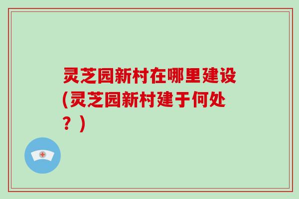 灵芝园新村在哪里建设(灵芝园新村建于何处?)