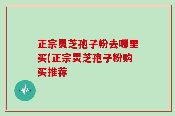 正宗灵芝孢子粉去哪里买(正宗灵芝孢子粉购买推荐
