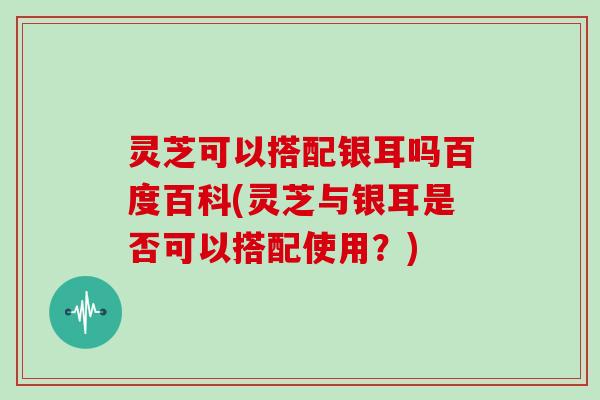 灵芝可以搭配银耳吗百度百科(灵芝与银耳是否可以搭配使用?)