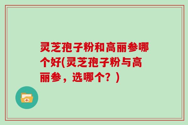 灵芝孢子粉和高丽参哪个好(灵芝孢子粉与高丽参,选哪个?)