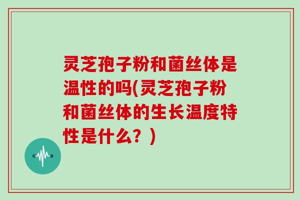 灵芝孢子粉和菌丝体是温性的吗(灵芝孢子粉和菌丝体的生长温度特性是什么？)