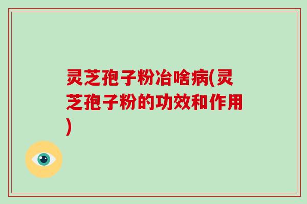 灵芝孢子粉冶啥病(灵芝孢子粉的功效和作用)