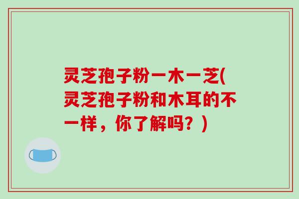 灵芝孢子粉一木一芝(灵芝孢子粉和木耳的不一样，你了解吗？)