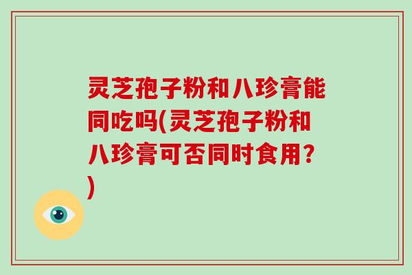 灵芝孢子粉和八珍膏能同吃吗(灵芝孢子粉和八珍膏可否同时食用?)