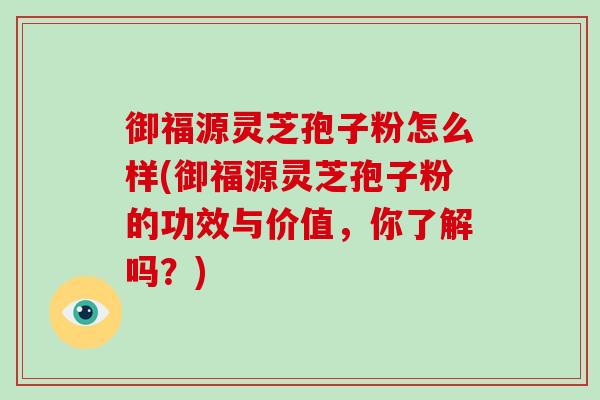 御福源灵芝孢子粉怎么样(御福源灵芝孢子粉的功效与价值，你了解吗？)