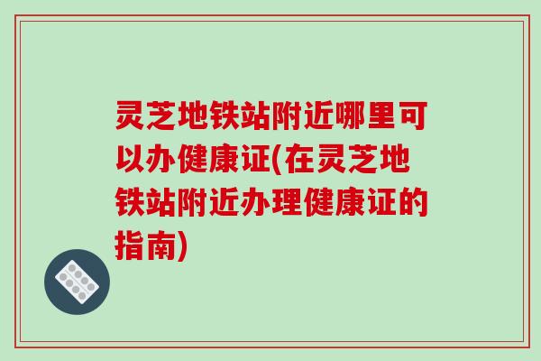 灵芝地铁站附近哪里可以办健康证(在灵芝地铁站附近办理健康证的指南)