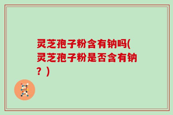 灵芝孢子粉含有钠吗(灵芝孢子粉是否含有钠?)