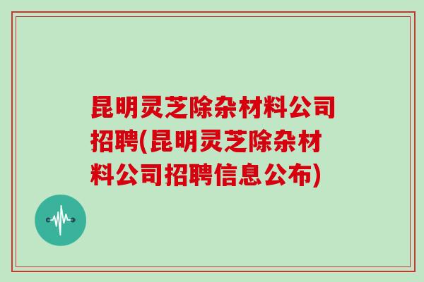 昆明灵芝除杂材料公司招聘(昆明灵芝除杂材料公司招聘信息公布)