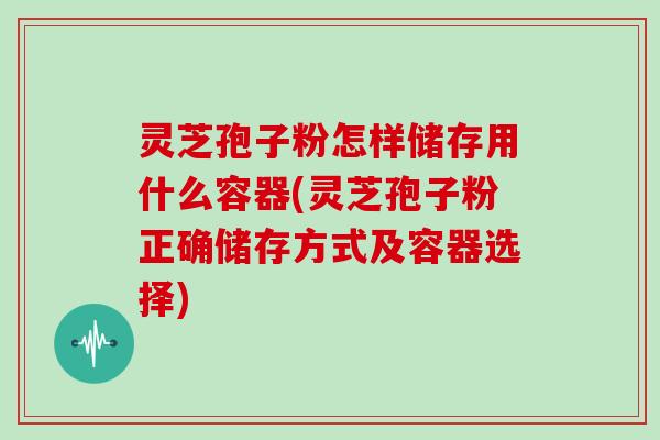灵芝孢子粉怎样储存用什么容器(灵芝孢子粉正确储存方式及容器选择)