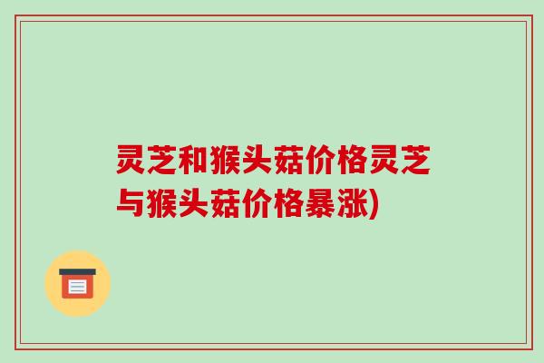 灵芝和猴头菇价格灵芝与猴头菇价格暴涨)