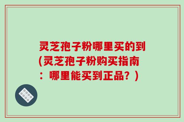 灵芝孢子粉哪里买的到(灵芝孢子粉购买指南：哪里能买到正品？)