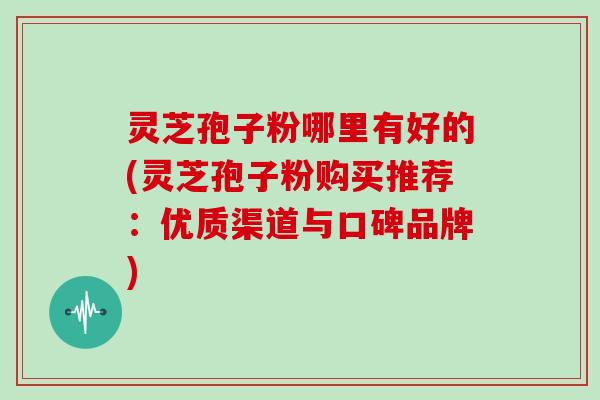 灵芝孢子粉哪里有好的(灵芝孢子粉购买推荐：优质渠道与口碑品牌)