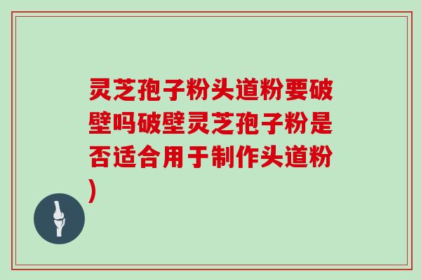 灵芝孢子粉头道粉要破壁吗破壁灵芝孢子粉是否适合用于制作头道粉)