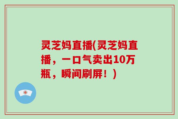 灵芝妈直播(灵芝妈直播,一口气卖出10万瓶,瞬间刷屏!)