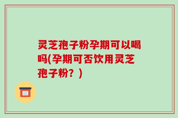 灵芝孢子粉孕期可以喝吗(孕期可否饮用灵芝孢子粉？)
