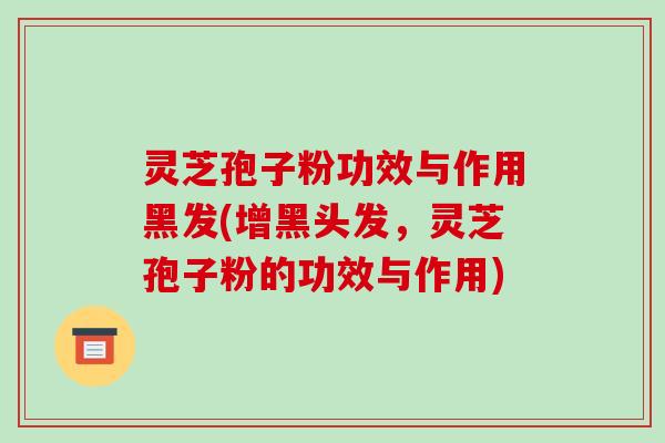 灵芝孢子粉功效与作用黑发(增黑头发,灵芝孢子粉的功效与作用)