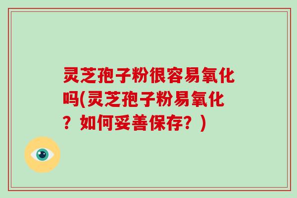 灵芝孢子粉很容易氧化吗(灵芝孢子粉易氧化？如何妥善保存？)